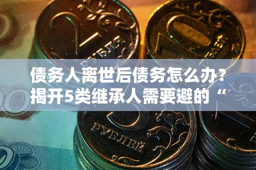 武汉债务人离世后债务怎么办？揭开5类继承人需要避的“坑”