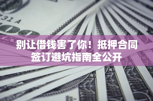 武汉别让借钱害了你！抵押合同签订避坑指南全公开